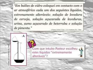 “ Em balões de vidro coloquei em contacto com o ar atmosférico cada um dos seguintes líquidos, extremamente alteráveis: solução de levedura de cerveja, solução açucarada de leveduras, urina, sumo açucarado de beterraba e solução de pimenta.” in Pasteur (1975) in   Cristo, J.C.A. & Galhardo, M.L. (1993)   A in   Cristo, J.C.A. & Galhardo, M.L. (1993)   Com que intuito Pasteur escolheu  estes líquidos “extremamente  alteráveis”? 