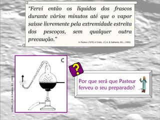 “ Fervi então os líquidos dos frascos durante vários minutos até que o vapor saísse livremente pela extremidade estreita dos pescoços, sem qualquer outra precaução.”  in Pasteur (1975) in   Cristo, J.C.A. & Galhardo, M.L. (1993)   C in   Cristo, J.C.A. & Galhardo, M.L. (1993)   Por que será que Pasteur  ferveu o seu preparado?  