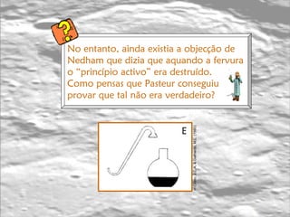 E in   Cristo, J.C.A. & Galhardo, M.L. (1993)   No entanto, ainda existia a objecção de  Nedham que dizia que aquando a fervura o “princípio activo” era destruído. Como pensas que Pasteur conseguiu provar que tal não era verdadeiro? 