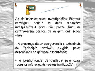 Ao delinear as suas investigações, Pasteur conseguiu reunir as duas condições indispensáveis para pôr ponto final na controvérsia acerca da origem dos seres vivos:  A presença de ar que garantia a existência do "princípio activo", exigida pelos defensores da geração espontânea; A possibilidade de destruir pelo calor todos os microrganismos (esterilização).  Toma Nota 