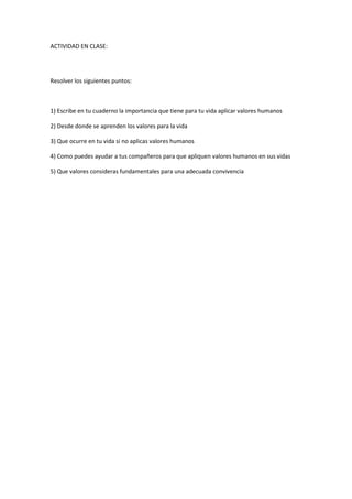 ACTIVIDAD EN CLASE:<br />Resolver los siguientes puntos:<br />1) Escribe en tu cuaderno la importancia que tiene para tu vida aplicar valores humanos<br />2) Desde donde se aprenden los valores para la vida<br />3) Que ocurre en tu vida si no aplicas valores humanos<br />4) Como puedes ayudar a tus compañeros para que apliquen valores humanos en sus vidas<br />5) Que valores consideras fundamentales para una adecuada convivencia<br />