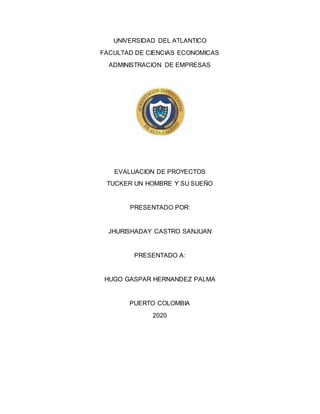 UNIVERSIDAD DEL ATLANTICO
FACULTAD DE CIENCIAS ECONOMICAS
ADMINISTRACION DE EMPRESAS
EVALUACION DE PROYECTOS
TUCKER UN HOMBRE Y SU SUEÑO
PRESENTADO POR:
JHURISHADAY CASTRO SANJUAN
PRESENTADO A:
HUGO GASPAR HERNANDEZ PALMA
PUERTO COLOMBIA
2020
 