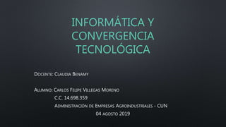 INFORMÁTICA Y
CONVERGENCIA
TECNOLÓGICA
DOCENTE: CLAUDIA BENAMY
ALUMNO: CARLOS FELIPE VILLEGAS MORENO
C.C. 14.698.359
ADMINISTRACIÓN DE EMPRESAS AGROINDUSTRIALES - CUN
04 AGOSTO 2019
 