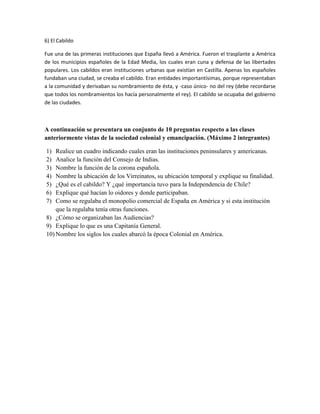 6) El Cabildo
Fue una de las primeras instituciones que España llevó a América. Fueron el trasplante a América
de los municipios españoles de la Edad Media, los cuales eran cuna y defensa de las libertades
populares. Los cabildos eran instituciones urbanas que existían en Castilla. Apenas los españoles
fundaban una ciudad, se creaba el cabildo. Eran entidades importantísimas, porque representaban
a la comunidad y derivaban su nombramiento de ésta, y -caso único- no del rey (debe recordarse
que todos los nombramientos los hacía personalmente el rey). El cabildo se ocupaba del gobierno
de las ciudades.
A continuación se presentara un conjunto de 10 preguntas respecto a las clases
anteriormente vistas de la sociedad colonial y emancipación. (Máximo 2 integrantes)
1) Realice un cuadro indicando cuales eran las instituciones peninsulares y americanas.
2) Analice la función del Consejo de Indias.
3) Nombre la función de la corona española.
4) Nombre la ubicación de los Virreinatos, su ubicación temporal y explique su finalidad.
5) ¿Qué es el cabildo? Y ¿qué importancia tuvo para la Independencia de Chile?
6) Explique qué hacían lo oidores y donde participaban.
7) Como se regulaba el monopolio comercial de España en América y si esta institución
que la regulaba tenía otras funciones.
8) ¿Cómo se organizaban las Audiencias?
9) Explique lo que es una Capitanía General.
10) Nombre los siglos los cuales abarcó la época Colonial en América.
 