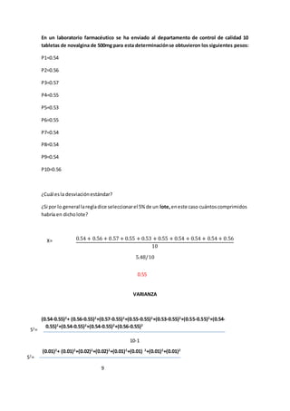 En un laboratorio farmacéutico se ha enviado al departamento de control de calidad 10 
tabletas de novalgina de 500mg para esta determinación se obtuvieron los siguientes pesos: 
P1=0.54 
P2=0.56 
P3=0.57 
P4=0.55 
P5=0.53 
P6=0.55 
P7=0.54 
P8=0.54 
P9=0.54 
P10=0.56 
¿Cuál es la desviación estándar? 
¿Si por lo general la regla dice seleccionar el 5% de un lote, en este caso cuántos comprimidos 
habría en dicho lote? 
0.54 + 0.56 + 0.57 + 0.55 + 0.53 + 0.55 + 0.54 + 0.54 + 0.54 + 0.56 
10 
5.48/10 
0.55 
VARIANZA 
X= 
(0.54-0.55)2+ (0.56-0.55)2+(0.57-0.55)2+(0.55-0.55)2+(0.53-0.55)2+(0.55-0.55)2+(0.54- 
0.55)2+(0.54-0.55)2+(0.54-0.55)2+(0.56-0.55)2 
10-1 
(0.01)2+ (0.01)2+(0.02)2+(0.02)2+(0.01)2+(0.01) 2+(0.01)2+(0.01)2 
S2= 
S2= 
9 
 