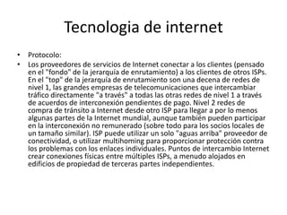 Tecnologia de internet
• Protocolo:
• Los proveedores de servicios de Internet conectar a los clientes (pensado
en el "fondo" de la jerarquía de enrutamiento) a los clientes de otros ISPs.
En el "top" de la jerarquía de enrutamiento son una decena de redes de
nivel 1, las grandes empresas de telecomunicaciones que intercambiar
tráfico directamente "a través" a todas las otras redes de nivel 1 a través
de acuerdos de interconexión pendientes de pago. Nivel 2 redes de
compra de tránsito a Internet desde otro ISP para llegar a por lo menos
algunas partes de la Internet mundial, aunque también pueden participar
en la interconexión no remunerado (sobre todo para los socios locales de
un tamaño similar). ISP puede utilizar un solo "aguas arriba" proveedor de
conectividad, o utilizar multihoming para proporcionar protección contra
los problemas con los enlaces individuales. Puntos de intercambio Internet
crear conexiones físicas entre múltiples ISPs, a menudo alojados en
edificios de propiedad de terceras partes independientes.
 