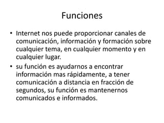 Funciones
• Internet nos puede proporcionar canales de
comunicación, información y formación sobre
cualquier tema, en cualquier momento y en
cualquier lugar.
• su función es ayudarnos a encontrar
información mas rápidamente, a tener
comunicación a distancia en fracción de
segundos, su función es mantenernos
comunicados e informados.
 