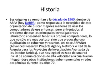 Historia
• Sus orígenes se remontan a la década de 1960, dentro de
ARPA (hoy DARPA), como respuesta a la necesidad de esta
organización de buscar mejores maneras de usar los
computadores de ese entonces, pero enfrentados al
problema de que los principales investigadores y
laboratorios deseaban tener sus propios computadores, lo
que no sólo era más costoso, sino que provocaba una
duplicación de esfuerzos y recursos. Así nace ARPANet
(Advanced Research Projects Agency Network o Red de la
Agencia para los Proyectos de Investigación Avanzada de
los Estados Unidos), que nos legó el trazado de una red
inicial de comunicaciones de alta velocidad a la cual fueron
integrándose otras instituciones gubernamentales y redes
académicas durante los años 70.
 