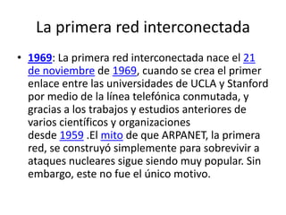 La primera red interconectada
• 1969: La primera red interconectada nace el 21
de noviembre de 1969, cuando se crea el primer
enlace entre las universidades de UCLA y Stanford
por medio de la línea telefónica conmutada, y
gracias a los trabajos y estudios anteriores de
varios científicos y organizaciones
desde 1959 .El mito de que ARPANET, la primera
red, se construyó simplemente para sobrevivir a
ataques nucleares sigue siendo muy popular. Sin
embargo, este no fue el único motivo.
 