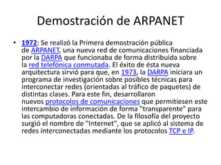 Demostración de ARPANET
• 1972: Se realizó la Primera demostración pública
de ARPANET, una nueva red de comunicaciones financiada
por la DARPA que funcionaba de forma distribuida sobre
la red telefónica conmutada. El éxito de ésta nueva
arquitectura sirvió para que, en 1973, la DARPA iniciara un
programa de investigación sobre posibles técnicas para
interconectar redes (orientadas al tráfico de paquetes) de
distintas clases. Para este fin, desarrollaron
nuevos protocolos de comunicaciones que permitiesen este
intercambio de información de forma "transparente" para
las computadoras conectadas. De la filosofía del proyecto
surgió el nombre de "Internet", que se aplicó al sistema de
redes interconectadas mediante los protocolos TCP e IP.
 
