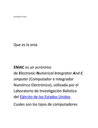Actividad en clase
Que es la enia
ENIAC es un acrónimo
de Electronic Numerical Integrator And C
omputer (Computador e Integrador
Numérico Electrónico), utilizada por el
Laboratorio de Investigación Balística
del Ejército de los Estados Unidos.
Cuales son los tipos de computadores
 