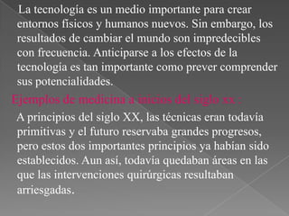 La tecnología es un medio importante para crear
entornos físicos y humanos nuevos. Sin embargo, los
resultados de cambiar el mundo son impredecibles
con frecuencia. Anticiparse a los efectos de la
tecnología es tan importante como prever comprender
sus potencialidades.

Ejemplos de medicina a inicios del siglo xx :
A principios del siglo XX, las técnicas eran todavía
primitivas y el futuro reservaba grandes progresos,
pero estos dos importantes principios ya habían sido
establecidos. Aun así, todavía quedaban áreas en las
que las intervenciones quirúrgicas resultaban
arriesgadas.

 