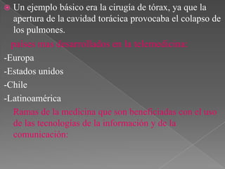 

Un ejemplo básico era la cirugía de tórax, ya que la
apertura de la cavidad torácica provocaba el colapso de
los pulmones.

países mas desarrollados en la telemedicina:
-Europa
-Estados unidos
-Chile
-Latinoamérica
Ramas de la medicina que son beneficiadas con el uso
de las tecnologías de la información y de la
comunicación:

 