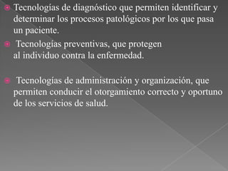 Tecnologías de diagnóstico que permiten identificar y
determinar los procesos patológicos por los que pasa
un paciente.
 Tecnologías preventivas, que protegen
al individuo contra la enfermedad.




Tecnologías de administración y organización, que
permiten conducir el otorgamiento correcto y oportuno
de los servicios de salud.

 