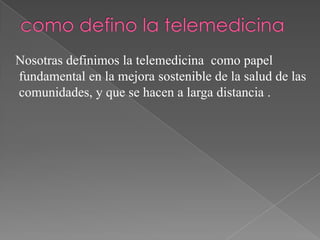 Nosotras definimos la telemedicina como papel
fundamental en la mejora sostenible de la salud de las
comunidades, y que se hacen a larga distancia .

 