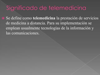 

Se define como telemedicina la prestación de servicios
de medicina a distancia. Para su implementación se
emplean usualmente tecnologías de la información y
las comunicaciones.

 