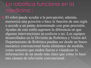 

El robot puede ayudar a la percepción; además,
memoriza una posición o hace la función de una regla
o accede a un punto determinado con gran precisión.
Ayudas de este estilo suponen la diferencia en que
algunas intervenciones se realicen o no. Los equipos
desarrollados en la División de Robótica y Visión del
Departamento de Robótica pueden ser desde un brazo
mecánico convencional hasta elementos de medida,
como sensores que miden fuerza o visualizan la
información de un modo más claro que como lo hace
una cámara de televisión convencional.

 