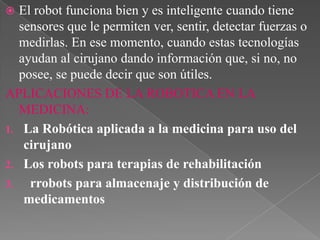 El robot funciona bien y es inteligente cuando tiene
sensores que le permiten ver, sentir, detectar fuerzas o
medirlas. En ese momento, cuando estas tecnologías
ayudan al cirujano dando información que, si no, no
posee, se puede decir que son útiles.
APLICACIONES DE LA ROBOTICA EN LA
MEDICINA:
1. La Robótica aplicada a la medicina para uso del
cirujano
2. Los robots para terapias de rehabilitación
3.
rrobots para almacenaje y distribución de
medicamentos


 