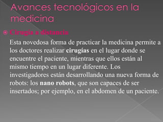  Cirugía

a distancia

Esta novedosa forma de practicar la medicina permite a
los doctores realizar cirugías en el lugar donde se
encuentre el paciente, mientras que ellos están al
mismo tiempo en un lugar diferente. Los
investigadores están desarrollando una nueva forma de
robots: los nano robots, que son capaces de ser
insertados; por ejemplo, en el abdomen de un paciente.

 