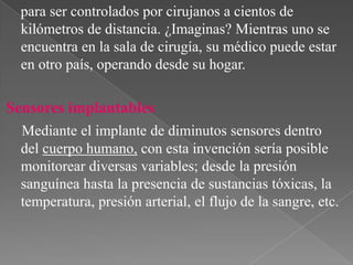para ser controlados por cirujanos a cientos de
kilómetros de distancia. ¿Imaginas? Mientras uno se
encuentra en la sala de cirugía, su médico puede estar
en otro país, operando desde su hogar.

Sensores implantables
Mediante el implante de diminutos sensores dentro
del cuerpo humano, con esta invención sería posible
monitorear diversas variables; desde la presión
sanguínea hasta la presencia de sustancias tóxicas, la
temperatura, presión arterial, el flujo de la sangre, etc.

 