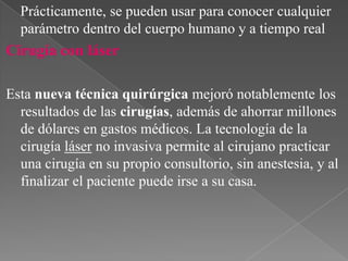 Prácticamente, se pueden usar para conocer cualquier
parámetro dentro del cuerpo humano y a tiempo real

Cirugía con láser
Esta nueva técnica quirúrgica mejoró notablemente los
resultados de las cirugías, además de ahorrar millones
de dólares en gastos médicos. La tecnología de la
cirugía láser no invasiva permite al cirujano practicar
una cirugía en su propio consultorio, sin anestesia, y al
finalizar el paciente puede irse a su casa.

 