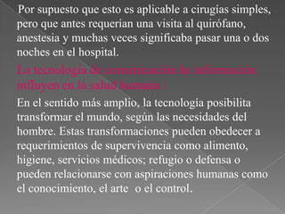 Por supuesto que esto es aplicable a cirugías simples,
pero que antes requerían una visita al quirófano,
anestesia y muchas veces significaba pasar una o dos
noches en el hospital.

La tecnología de comunicación he información
influyen en la salud humana :
En el sentido más amplio, la tecnología posibilita
transformar el mundo, según las necesidades del
hombre. Estas transformaciones pueden obedecer a
requerimientos de supervivencia como alimento,
higiene, servicios médicos; refugio o defensa o
pueden relacionarse con aspiraciones humanas como
el conocimiento, el arte o el control.

 