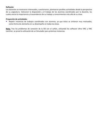 Reflexión
Los docentes se mostraron interesados, cuestionaron, plantearon posibles actividades desde la perspectiva
de su asignatura. Valoraron la disposición y el trabajo de los alumnos coordinados por la docente, los
cuales vieron la importancia y trascendencia de su trabajo y conocimientos más allá de su clase.

Proyección de actividades
 Repetir instancias de trabajos coordinados con alumnos, ya que éstos se sintieron muy motivados,
   como forma de alentarlos en su desempeño en todas las áreas.

Nota: Tras los problemas de conexión de la XO con el cañón, utilizando los software Ultra VNC y VNC
Lanchier, se prevé la utilización de un Simulador para próximas instancias.
 