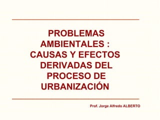 PROBLEMAS AMBIENTALES :  CAUSAS Y EFECTOS  DERIVADAS DEL PROCESO DE URBANIZACIÓN   Prof. Jorge Alfredo ALBERTO 