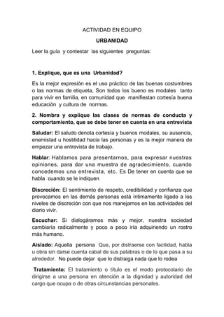 ACTIVIDAD EN EQUIPO

                          URBANIDAD

Leer la guía y contestar las siguientes preguntas:



1. Explique, que es una Urbanidad?

Es la mejor expresión es el uso práctico de las buenas costumbres
o las normas de etiqueta, Son todos los bueno es modales tanto
para vivir en familia, en comunidad que manifiestan cortesía buena
educación y cultura de normas.

2. Nombra y explique las clases de normas de conducta y
comportamiento, que se debe tener en cuenta en una entrevista

Saludar: El saludo denota cortesía y buenos modales, su ausencia,
enemistad u hostilidad hacia las personas y es la mejor manera de
empezar una entrevista de trabajo.

Hablar: Hablamos para presentarnos, para expresar nuestras
opiniones, para dar una muestra de agradecimiento, cuando
concedemos una entrevista, etc. Es De tener en cuenta que se
habla cuando se le indiquen

Discreción: El sentimiento de respeto, credibilidad y confianza que
provocamos en las demás personas está íntimamente ligado a los
niveles de discreción con que nos manejamos en las actividades del
diario vivir.
Escuchar: Si dialogáramos más y mejor, nuestra sociedad
cambiaría radicalmente y poco a poco iría adquiriendo un rostro
más humano.

Aislado: Aquella persona Que, por distraerse con facilidad, habla
u obra sin darse cuenta cabal de sus palabras o de lo que pasa a su
alrededor. No puede dejar que lo distraiga nada que lo rodea

 Tratamiento: El tratamiento o título es el modo protocolario de
dirigirse a una persona en atención a la dignidad y autoridad del
cargo que ocupa o de otras circunstancias personales.
 