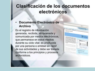 Clasificación de los documentos
electrónicos
• Documento Electrónico de
Archivo
Es el registro de información
generada, recibida, almacenada y
comunicada por medios electrónicos,
que permanece en estos medios
durante su ciclo vital; es producida
por una persona o entidad en razón
de sus actividades y debe ser tratada
conforme a los principios y procesos
archivísticos.
 