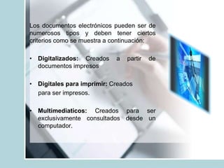 Los documentos electrónicos pueden ser de
numerosos tipos y deben tener ciertos
criterios como se muestra a continuación:
• Digitalizados: Creados a partir de
documentos impresos
• Digitales para imprimir: Creados
para ser impresos.
• Multimediaticos: Creados para ser
exclusivamente consultados desde un
computador.
 