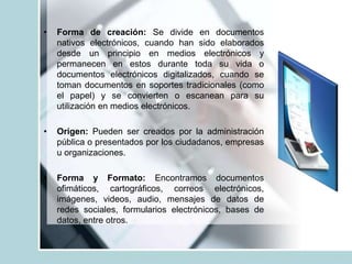• Forma de creación: Se divide en documentos
nativos electrónicos, cuando han sido elaborados
desde un principio en medios electrónicos y
permanecen en estos durante toda su vida o
documentos electrónicos digitalizados, cuando se
toman documentos en soportes tradicionales (como
el papel) y se convierten o escanean para su
utilización en medios electrónicos.
• Origen: Pueden ser creados por la administración
pública o presentados por los ciudadanos, empresas
u organizaciones.
• Forma y Formato: Encontramos documentos
ofimáticos, cartográficos, correos electrónicos,
imágenes, videos, audio, mensajes de datos de
redes sociales, formularios electrónicos, bases de
datos, entre otros.
 