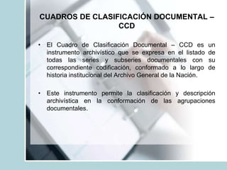 CUADROS DE CLASIFICACIÓN DOCUMENTAL –
CCD
• El Cuadro de Clasificación Documental – CCD es un
instrumento archivístico que se expresa en el listado de
todas las series y subseries documentales con su
correspondiente codificación, conformado a lo largo de
historia institucional del Archivo General de la Nación.
• Este instrumento permite la clasificación y descripción
archivística en la conformación de las agrupaciones
documentales.
 