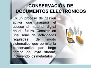 CONSERVACIÓN DE
DOCUMENTOS ELECTRÓNICOS
Es un proceso de gestión
activa que asegura el
acceso al material digital
en el futuro. Consiste en
una serie de actividades
reguladas de modo
sistemático que permite la
conservación por largo
tiempo del byte stream,
incluyendo los metadatos.
 