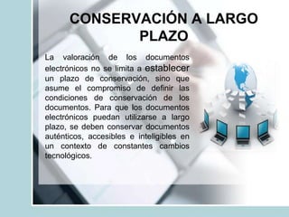 CONSERVACIÓN A LARGO
PLAZO
La valoración de los documentos
electrónicos no se limita a establecer
un plazo de conservación, sino que
asume el compromiso de definir las
condiciones de conservación de los
documentos. Para que los documentos
electrónicos puedan utilizarse a largo
plazo, se deben conservar documentos
auténticos, accesibles e inteligibles en
un contexto de constantes cambios
tecnológicos.
 