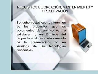 REQUISITOS DE CREACIÓN, MANTENIMIENTO Y
PRESERVACIÓN
Se deben establecer en términos
de los propósitos que los
documentos de archivo van a
satisfacer, y en términos del
propósito o el resultado deseado
de la preservación; no en
términos de las tecnologías
disponibles.
 
