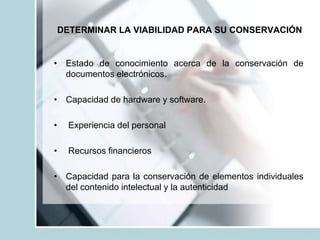 DETERMINAR LA VIABILIDAD PARA SU CONSERVACIÓN
• Estado de conocimiento acerca de la conservación de
documentos electrónicos.
• Capacidad de hardware y software.
• Experiencia del personal
• Recursos financieros
• Capacidad para la conservación de elementos individuales
del contenido intelectual y la autenticidad
 