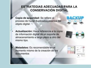ESTRATEGIAS ADECUADAS PARA LA
CONSERVACIÓN DIGITAL
• Copia de seguridad: Se refiere al
proceso de hacer duplicados exactos del
objeto digital.
• Actualización: Hace referencia a la copia
de información digital de un soporte de
almacenamiento a largo plazo a otro del
mismo tipo.
• Metadatos: Es recomendable en el
momento mismo de la creación de los
documentos
 