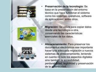 • Preservación de la tecnología: Se
basa en la preservación del entorno
técnico que hace funcionar el sistema
como los sistemas operativos, software
de aplicaciones, entre otros.
• Migración: Se utiliza para copiar datos
desde una tecnología a otra,
conservando las características
esenciales de los datos.
• Almacenamiento: Para preservar los
documentos electrónicos ese importante
hacer una adecuada migración a nuevos
sistemas de almacenamiento, teniendo
en cuenta no solo los aspectos digitales
sino también la accesibilidad,
perdurabilidad, legibilidad y preservación
de la autenticidad.
 