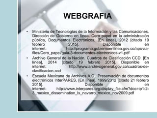 WEBGRAFIA
• Ministerio de Tecnologías de la Información y las Comunicaciones.
Dirección de Gobierno en línea. Cero papel en la administración
pública, Documentos Electrónicos. [En línea], 2012 [citado 19
febrero 2015]. Disponible en
internet: http://programa.gobiernoenlinea.gov.co/apc-aa-
files/Cero_papel/guia-3-documentos-electronicos-v1.pdf
• Archivo General de la Nación. Cuadros de Clasificación CCD. [En
línea], 2014 [citado 19 febrero 2015]. Disponible en
internet: http://www.archivogeneral.gov.co/cuadros-de-
clasificacion-ccd
• Escuela Mexicana de Archivos A.C.. Preservación de documentos
electrónicos InterPARES. [En línea], 1999/2012 [citado 21 febrero
2015]. Disponible en
internet: http://www.interpares.org/display_file.cfm?doc=ip1-2-
3_mexico_dissemination_ls_navarro_mexico_nov2009.pdf
 
