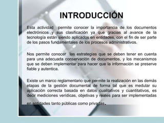 INTRODUCCIÓN
Esta actividad permite conocer la importancia de los documentos
electrónicos y sus clasificación ya que gracias al avance de la
tecnología están siendo aplicados en entidades, con el fin de ser parte
de los pasos fundamentales de los procesos administrativos.
Nos permite conocer las estrategias que se deben tener en cuenta
para una adecuada conservación de documentos, y los mecanismos
que se deben implementar para hacer que la información se preserve
fiable y autentica.
Existe un marco reglamentario que permite la realización en las demás
etapas de la gestión documental de forma tal que es medular su
aplicación correcta basada en datos cualitativos y cuantitativos, es
decir mediciones verídicas, objetivas y reales para ser implementadas
en entidades tanto públicas como privadas.
 