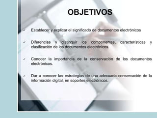 OBJETIVOS
 Establecer y explicar el significado de documentos electrónicos
 Diferencias y distinguir los componentes, características y
clasificación de los documentos electrónicos.
 Conocer la importancia de la conservación de los documentos
electrónicos.
 Dar a conocer las estrategias de una adecuada conservación de la
información digital, en soportes electrónicos.
 