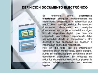 DEFINICIÓN DOCUMENTO ELECTRÓNICO
Se entiende como documento
electrónico cualquier representación de
información conservada y transmitida por
medio de un mensaje de datos. Por tanto, un
documento electrónico es cualquier
documento cuyo soporte material es algún
tipo de dispositivo digital, que para ser
consultado, interpretado o reproducido, debe
ser accedido desde un computador u otro
dispositivo con capacidad de acceder a
información en medios magnéticos.
Hoy en día todo tipo de información
contenida en un medio físico, como el papel,
puede ser digitalizada para convertirse en un
documento electrónico. Sin embargo no
todos los documentos electrónicos poseen la
misma validez probatoria en términos
legales.
 
