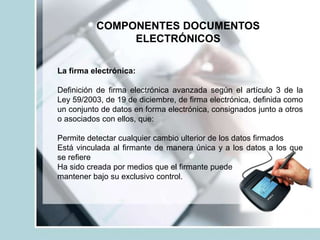 COMPONENTES DOCUMENTOS
ELECTRÓNICOS
La firma electrónica:
Definición de firma electrónica avanzada según el artículo 3 de la
Ley 59/2003, de 19 de diciembre, de firma electrónica, definida como
un conjunto de datos en forma electrónica, consignados junto a otros
o asociados con ellos, que:
Permite detectar cualquier cambio ulterior de los datos firmados
Está vinculada al firmante de manera única y a los datos a los que
se refiere
Ha sido creada por medios que el firmante puede
mantener bajo su exclusivo control.
 