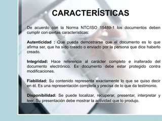 CARACTERÍSTICAS
De acuerdo con la Norma NTC/ISO 15489-1 los documentos deben
cumplir con ciertas características:
Autenticidad : Que pueda demostrarse que el documento es lo que
aﬁrma ser, que ha sido creado o enviado por la persona que dice haberlo
creado.
Integridad: Hace referencia al carácter completo e inalterado del
documento electrónico. Es documento debe estar protegido contra
modiﬁcaciones.
Fiabilidad: Su contenido representa exactamente lo que se quiso decir
en él. Es una representación completa y precisa de lo que da testimonio.
Disponibilidad: Se puede localizar, recuperar, presentar, interpretar y
leer. Su presentación debe mostrar la actividad que lo produjo.
 