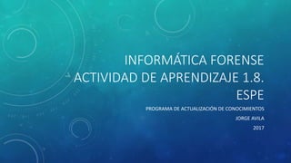 INFORMÁTICA FORENSE
ACTIVIDAD DE APRENDIZAJE 1.8.
ESPE
PROGRAMA DE ACTUALIZACIÓN DE CONOCIMIENTOS
JORGE AVILA
2017
 