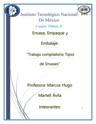 1
Instituto Tecnológico Nacional
De México
Campus Tláhuac II
Envase, Empaque y
Embalaje.
“Trabajo compilatorio Tipos
de Envases”
Profesora: Marcos Hugo
Martell Ávila
Integrantes:
 