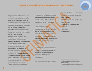 PRACTICA DE DISEÑO DE TABLAS WORDART Y ENCABEZADOS 
2014 
4 
La gastronomía Vallecaucana es por 
excelencia una de las mas variadas 
en la cocina colombiana, gusta de 
excelentes exquisiteces en todas sus 
delicadas recetas que son elaboradas 
por las abuelas que a su vez 
transmiten sus conocimientos a su 
familia para conservar esta tradición 
que es y será ancestral. 
En Vijes está la longaniza más 
apetecida del Valle; en la zona 
cafetera de Zarzal la especialidad es 
el arequipe con sabor a café, 
chocolate o vainilla, y en el 
corregimiento de Guabitas, en 
Guacarí, preparan el dulce de casabe, 
muy parecido al manjar blanco. 
1También ofrecen el dulce de mamey, 
porque allá no hay casa que no tenga 
en su solar un palo de este fruto. 
1 SALOM CIFUENTES, CHEF ENCARGADO 
Por doquier se ven los bizcochuelos, 
el auténtico desamargado (dulce a 
base de corteza de frutas ácidas) los 
cuaresmeros de sal y el chuyaco. 
Los cuaresmeros, muy 
promocionados en el norte del Valle, 
pero de azúcar, se elaboran con 
harina de maíz para que queden 
polvorosos y el chuyaco de maíz es 
una especie de sorbete preparado con 
tres leches, guanábana y perejil 
sofrito. 
La gastronomía, con sus sancochos, 
melaos y chontaduros trasiegan de 
generación en generación y no 
desaparece del imaginario 
vallecaucano. 
Esos hitos tan fuertes que están en 
nuestra vida diaria y a veces no se 
notan, son parte de lo que somos 
como cultura.2 
Aquí les tenemos unas recetas muy 
Vallecaucanas: 
-PUERQUITAS O MARRANITAS 
-TAMALES 
-CHAMPUS 
-EMPANADAS3 
2 CARLOS GERARDO LOPEZ, DUEÑO DE 
RESTAURANTE 
3 ROCIO MORADO, GERENTE TIENDA NUTRIFIT 
 