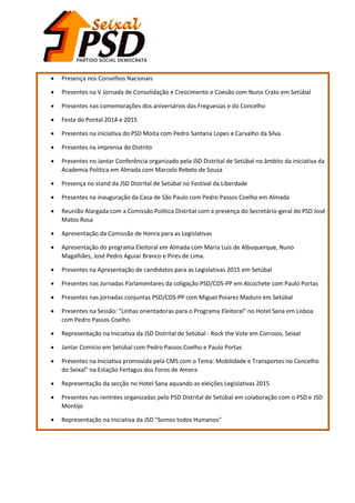  Presença nos Conselhos Nacionais
 Presentes na V Jornada de Consolidação e Crescimento e Coesão com Nuno Crato em Setúbal
 Presentes nas comemorações dos aniversários das Freguesias e do Concelho
 Festa do Pontal 2014 e 2015
 Presentes na iniciativa do PSD Moita com Pedro Santana Lopes e Carvalho da Silva
 Presentes na imprensa do Distrito
 Presentes no Jantar Conferência organizado pela JSD Distrital de Setúbal no âmbito da iniciativa da
Academia Politica em Almada com Marcelo Rebelo de Sousa
 Presença no stand da JSD Distrital de Setúbal no Festival da Liberdade
 Presentes na inauguração da Casa de São Paulo com Pedro Passos Coelho em Almada
 Reunião Alargada com a Comissão Politica Distrital com a presença do Secretário-geral do PSD José
Matos Rosa
 Apresentação da Comissão de Honra para as Legislativas
 Apresentação do programa Eleitoral em Almada com Maria Luís de Albuquerque, Nuno
Magalhães, José Pedro Aguiar Branco e Pires de Lima.
 Presentes na Apresentação de candidatos para as Legislativas 2015 em Setúbal
 Presentes nas Jornadas Parlamentares da coligação PSD/CDS-PP em Alcochete com Paulo Portas
 Presentes nas jornadas conjuntas PSD/CDS-PP com Miguel Poiares Maduro em Setúbal
 Presentes na Sessão: "Linhas orientadoras para o Programa Eleitoral" no Hotel Sana em Lisboa
com Pedro Passos Coelho
 Representação na Iniciativa da JSD Distrital de Setúbal - Rock the Vote em Corroios, Seixal
 Jantar Comício em Setúbal com Pedro Passos Coelho e Paulo Portas
 Presentes na Iniciativa promovida pela CMS com o Tema: Mobilidade e Transportes no Concelho
do Seixal" na Estação Fertagus dos Foros de Amora
 Representação da secção no Hotel Sana aquando as eleições Legislativas 2015
 Presentes nas rentrées organizadas pelo PSD Distrital de Setúbal em colaboração com o PSD e JSD
Montijo
 Representação na iniciativa da JSD "Somos todos Humanos"
 
