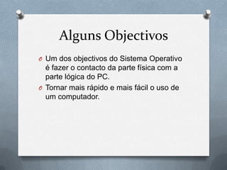 Alguns ObjectivosUm dos objectivos do Sistema Operativo é fazer o contacto da parte física com a parte lógica do PC.Tornar mais rápido e mais fácil o uso de um computador.